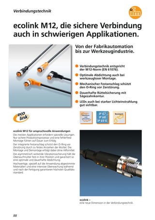 88
ecolink –
eine neue Dimension in der Verbindungstechnik.
ecolink M12 für anspruchsvolle Anwendungen
Die meisten Applikationen erfordern spezielle Lösungen.
Nur sichere Produktionsprozesse und eine fehlerfreie
Montage führen auf Dauer zum Erfolg.
Der integrierte Festanschlag schützt den O-Ring vor
Zerstörung durch zu festes Anziehen der Mutter. Die
Montage und Demontage erfolgt dabei ohne Hilfsmittel.
Die asymmetrisch wirkende Vibrationssicherung hält die
Überwurfmutter fest in ihrer Position und garantiert so
eine optimale und dauerhafte Abdichtung.
Hochwertige, speziell auf die Anwendung abgestimmte
Materialien und eine intensive Überwachung während
und nach der Fertigung garantieren höchsten Qualitäts-
standard.
Verbindungstechnik entspricht
der M12-Norm (EN 61076).
Optimale Abdichtung auch bei
werkzeugloser Montage.
Mechanischer Festanschlag schützt
den O-Ring vor Zerstörung.
Dauerhafte Rüttelsicherung mit
Sägezahnkontur.
LEDs auch bei starker Lichteinstrahlung
gut sichtbar.
Verbindungstechnik
Von der Fabrikautomation
bis zur Werkzeugindustrie.
ecolink M12, die sichere Verbindung
auch in schwierigen Applikationen.
 