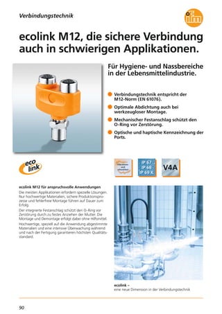 90
ecolink –
eine neue Dimension in der Verbindungstechnik
Für Hygiene- und Nassbereiche
in der Lebensmittelindustrie.
ecolink M12 für anspruchsvolle Anwendungen
Die meisten Applikationen erfordern spezielle Lösungen.
Nur hochwertige Materialien, sichere Produktionspro-
zesse und fehlerfreie Montage führen auf Dauer zum
Erfolg.
Der integrierte Festanschlag schützt den O-Ring vor
Zerstörung durch zu festes Anziehen der Mutter. Die
Montage und Demontage erfolgt dabei ohne Hilfsmittel.
Hochwertige, speziell auf die Anwendung abgestimmte
Materialien und eine intensive Überwachung während
und nach der Fertigung garantieren höchsten Qualitäts-
standard.
Verbindungstechnik entspricht der
M12-Norm (EN 61076).
Optimale Abdichtung auch bei
werkzeugloser Montage.
Mechanischer Festanschlag schützt den
O-Ring vor Zerstörung.
Optische und haptische Kennzeichnung der
Ports.
ecolink M12, die sichere Verbindung
auch in schwierigen Applikationen.
Verbindungstechnik
 