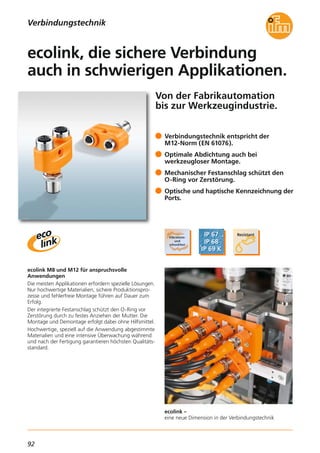 92
ecolink –
eine neue Dimension in der Verbindungstechnik
Von der Fabrikautomation
bis zur Werkzeugindustrie.
ecolink M8 und M12 für anspruchsvolle
Anwendungen
Die meisten Applikationen erfordern spezielle Lösungen.
Nur hochwertige Materialien, sichere Produktionspro-
zesse und fehlerfreie Montage führen auf Dauer zum
Erfolg.
Der integrierte Festanschlag schützt den O-Ring vor
Zerstörung durch zu festes Anziehen der Mutter. Die
Montage und Demontage erfolgt dabei ohne Hilfsmittel.
Hochwertige, speziell auf die Anwendung abgestimmte
Materialien und eine intensive Überwachung während
und nach der Fertigung garantieren höchsten Qualitäts-
standard.
Verbindungstechnik entspricht der
M12-Norm (EN 61076).
Optimale Abdichtung auch bei
werkzeugloser Montage.
Mechanischer Festanschlag schützt den
O-Ring vor Zerstörung.
Optische und haptische Kennzeichnung der
Ports.
ecolink, die sichere Verbindung
auch in schwierigen Applikationen.
Verbindungstechnik
 