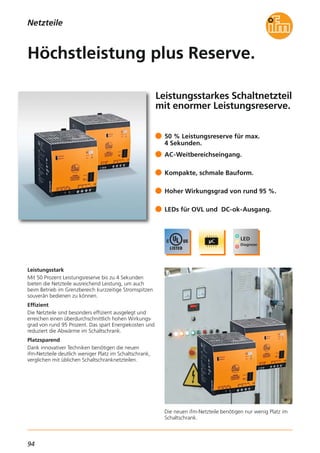 94
Netzteile
Leistungsstarkes Schaltnetzteil
mit enormer Leistungsreserve.
Die neuen ifm-Netzteile benötigen nur wenig Platz im
Schaltschrank.
Leistungsstark
Mit 50 Prozent Leistungsreserve bis zu 4 Sekunden
bieten die Netzteile ausreichend Leistung, um auch
beim Betrieb im Grenzbereich kurzzeitige Stromspitzen
souverän bedienen zu können.
Effizient
Die Netzteile sind besonders effizient ausgelegt und
erreichen einen überdurchschnittlich hohen Wirkungs-
grad von rund 95 Prozent. Das spart Energiekosten und
reduziert die Abwärme im Schaltschrank.
Platzsparend
Dank innovativer Techniken benötigen die neuen
ifm-Netzteile deutlich weniger Platz im Schaltschrank,
verglichen mit üblichen Schaltschranknetzteilen.
50 % Leistungsreserve für max.
4 Sekunden.
AC-Weitbereichseingang.
Kompakte, schmale Bauform.
Hoher Wirkungsgrad von rund 95 %.
LEDs für OVL und DC-ok-Ausgang.
Höchstleistung plus Reserve.
 