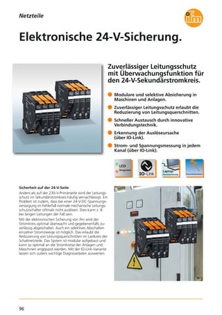 96
Netzteile
Zuverlässiger Leitungsschutz
mit Überwachungsfunktion für
den 24-V-Sekundärstromkreis.
Sicherheit auf der 24-V-Seite
Anders als auf der 230-V-Primärseite wird der Leitungs-
schutz im Sekundärstromkreis häufig vernachlässigt. Ein
Problem ist zudem, dass bei einer 24-V-DC-Spannungs-
versorgung im Fehlerfall normale mechanische Leitungs-
schutzschalter oftmals nicht auslösen. Dies kann z. B.
bei langen Leitungen der Fall sein.
Mit der elektronischen Sicherung von ifm wird der
Stromkreis optimal überwacht und gegebenenfalls zu-
verlässig abgeschaltet. Auch ein selektives Abschalten
einzelner Stromzweige ist möglich. Das erlaubt die
Reduzierung von Leitungsquerschnitten im Lastkreis der
Schaltnetzteile. Das System ist modular aufgebaut und
kann so optimal an die Stromkreise der Anlagen und
Maschinen angepasst werden. Mit der IO-Link-Variante
lassen sich zudem wichtige Diagnosedaten auswerten.
Modulare und selektive Absicherung in
Maschinen und Anlagen.
Zuverlässiger Leitungsschutz erlaubt die
Reduzierung von Leitungsquerschnitten.
Schneller Austausch durch innovative
Verbindungstechnik.
Erkennung der Auslöseursache
(über IO-Link).
Strom- und Spannungsmessung in jedem
Kanal (über IO-Link).
Elektronische 24-V-Sicherung.
 