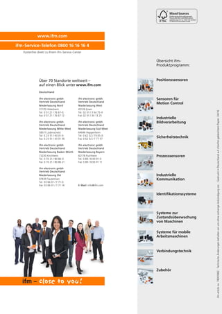 www.ifm.com
ifm-Service-Telefon 0800 16 16 16 4
ifmarticleno.78001882·TechnischeÄnderungenbehaltenwirunsohnevorherigeAnkündigungvor.·GedrucktinDeutschlandaufchlorfreigebleichtemPapier.04/16
Kostenfrei direkt zu Ihrem ifm-Service-Center
Positionssensoren
Sensoren für
Motion Control
Industrielle
Bildverarbeitung
Sicherheitstechnik
Prozesssensoren
Systeme zur
Zustandsüberwachung
von Maschinen
Industrielle
Kommunikation
Identifikationssysteme
Systeme für mobile
Arbeitsmaschinen
Verbindungstechnik
Übersicht ifm-
Produktprogramm:
Zubehör
Über 70 Standorte weltweit –
auf einen Blick unter
Deutschland
ifm electronic gmbh
Vertrieb Deutschland
Niederlassung Nord
31135 Hildesheim
Tel. 0 51 21 / 76 67-0
Fax 0 51 21 / 76 67 12
ifm electronic gmbh
Vertrieb Deutschland
Niederlassung Baden-Württ.
73230 Kirchheim
Tel. 0 70 21 / 80 86-0
Fax 0 70 21 / 80 86 21
ifm electronic gmbh
Vertrieb Deutschland
Niederlassung West
45128 Essen
Tel. 02 01 / 3 64 75-0
Fax 02 01 / 34 13 25
ifm electronic gmbh
Vertrieb Deutschland
Niederlassung Bayern
82178 Puchheim
Tel. 0 89 / 8 00 91-0
Fax 0 89 / 8 00 91 11
ifm electronic gmbh
Vertrieb Deutschland
Niederlassung Mitte-West
58511 Lüdenscheid
Tel. 0 23 51 / 43 01-0
Fax 0 23 51 / 43 01 39
ifm electronic gmbh
Vertrieb Deutschland
Niederlassung Ost
07639 Tautenhain
Tel. 03 66 01 / 7 71-0
Fax 03 66 01 / 7 71 14
ifm electronic gmbh
Vertrieb Deutschland
Niederlassung Süd-West
64646 Heppenheim
Tel. 0 62 52 / 79 05-0
Fax 0 62 52 / 7 77 57
E-Mail: info@ifm.com
www.ifm.com
Cert no. IMO-COC-027827
 