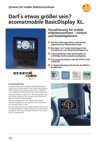 100
Visualisierung für mobile
Arbeitsmaschinen – einfach
und kostenoptimiert.
ecomatmobile Basic
In vielen kleinen und kompakten Mobilapplikationen
steigen die Anforderungen an die Steuerungsaufgaben.
Diese Aufgaben löst die kostenoptimierte, modulare
und mobiltaugliche Kleinsteuerung ecomatmobile Basic.
Das BasicDisplay XL ergänzt nun die vorhandenen und
aufeinander abgestimmten Komponenten BasicRelais,
BasicController und BasicDisplay.
Mit seinen elektrischen und mechanischen Eigen-
schaften intergriert es sich optimal in die vorhandene
ecomatmobile Basic Familie.
Die freie Programmierung und der einfache Aufbau der
Visualisierungsseiten mittels CODESYS nach IEC 61131-3
ermöglichen den eigenständigen Betrieb in unterschied-
lichsten Applikationen.
Einfache Montage durch aufeinander
abgestimmtes Mechanikkonzept.
Anzeigen von Systemmeldungen und
Visualisieren von Maschinenfunktionen.
Leistungsfähige CAN-Schnittstelle für
vielfältige Kommunikationsaufgaben.
Frei programmierbar nach IEC 61131-3 mit
CODESYS.
E1-Typgenehmigung durch das Kraftfahrt-
bundesamt.
Darf´s etwas größer sein?
ecomatmobile BasicDisplay XL.
Systeme für mobile Arbeitsmaschinen
 