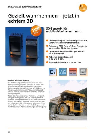 28
3D-Sensorik für
mobile Arbeitsmaschinen.
Mobiler 3D-Sensor O3M150
Die 3D-Erfassung von Szenen und Objekten, die in
Produktionsanlagen bereits Standard ist, nimmt nun
Einzug im Bereich der mobilen Arbeitsmaschinen.
Dadurch ergeben sich neben neuen Möglichkeiten zur
Fahrzeugautomatisierung (AGV, automated guided
vehicle) auch neue Assistenzfunktionen für Automati-
sierungsaufgaben.
Neben den Positionsdaten auf Pixelebene wird gleich-
zeitig der jeweilige Abstand zum Sensorsystem bzw.
zu einem einstellbaren Referenzpunkt (Weltkoordinaten-
system) ausgegeben. Durch die permanente Ausgabe
der vollständigen 3D-Informationen über Ethernet UDP
stehen Systemintegratoren optimale Bedingungen für
kundenspezifische Applikationslösungen zur Verfügung.
Unterstützung für Systemintegratoren mit
Datenausgabe über Ethernet UDP.
Patentierte PMD Time-of-Flight Technologie
zur schnellen Abstandserfassung.
Optimiert für den zuverlässigen Einsatz
im Außenbereich.
Robustes Gerätedesign mit
IP 67 und IP 69K.
Enorme Reichweite von bis zu 35 m.
Gezielt wahrnehmen – jetzt in
echtem 3D.
Industrielle Bildverarbeitung
 