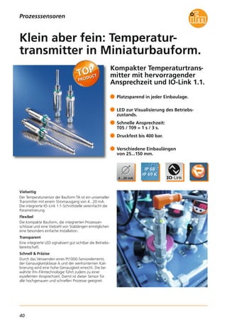 40
Prozesssensoren
Kompakter Temperaturtrans-
mitter mit hervorragender
Ansprechzeit und IO-Link 1.1.
Vielseitig
Der Temperatursensor der Bauform TA ist ein universeller
Transmitter mit einem Stromausgang von 4...20 mA.
Die integrierte IO-Link 1.1-Schnittstelle vereinfacht die
Parametrierung.
Flexibel
Die kompakte Bauform, die integrierten Prozessan-
schlüsse und eine Vielzahl von Stablängen ermöglichen
eine besonders einfache Installation.
Transparent
Eine integrierte LED signalisiert gut sichtbar die Betriebs-
bereitschaft.
Schnell & Präzise
Durch das Verwenden eines Pt1000-Sensorelements
der Genauigkeitsklasse A und der werksinternen Kali-
brierung wird eine hohe Genauigkeit erreicht. Die be-
währte ifm-Filmtechnologie führt zudem zu einer
exzellenten Ansprechzeit. Damit ist dieser Sensor für
alle hochgenauen und schnellen Prozesse geeignet.
Platzsparend in jeder Einbaulage.
LED zur Visualisierung des Betriebs-
zustands.
Schnelle Ansprechzeit:
T05 / T09 = 1 s / 3 s.
Druckfest bis 400 bar.
Verschiedene Einbaulängen
von 25...150 mm.
Klein aber fein: Temperatur-
transmitter in Miniaturbauform.
 