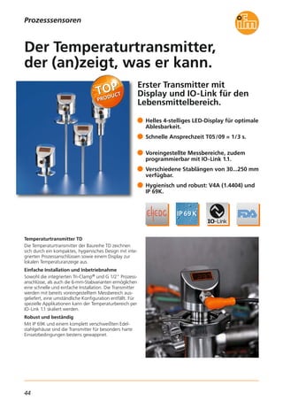 44
Prozesssensoren
Erster Transmitter mit
Display und IO-Link für den
Lebensmittelbereich.
Temperaturtransmitter TD
Die Temperaturtransmitter der Baureihe TD zeichnen
sich durch ein kompaktes, hygienisches Design mit inte-
grierten Prozessanschlüssen sowie einem Display zur
lokalen Temperaturanzeige aus.
Einfache Installation und Inbetriebnahme
Sowohl die integrierten Tri-Clamp® und G 1/2" Prozess-
anschlüsse, als auch die 6-mm-Stabvarianten ermöglichen
eine schnelle und einfache Installation. Die Transmitter
werden mit bereits voreingestelltem Messbereich aus-
geliefert, eine umständliche Konfiguration entfällt. Für
spezielle Applikationen kann der Temperaturbereich per
IO-Link 1.1 skaliert werden.
Robust und beständig
Mit IP 69K und einem komplett verschweißten Edel-
stahlgehäuse sind die Transmitter für besonders harte
Einsatzbedingungen bestens gewappnet.
Helles 4-stelliges LED-Display für optimale
Ablesbarkeit.
Schnelle Ansprechzeit T05/09 = 1/3 s.
Voreingestellte Messbereiche, zudem
programmierbar mit IO-Link 1.1.
Verschiedene Stablängen von 30...250 mm
verfügbar.
Hygienisch und robust: V4A (1.4404) und
IP 69K.
Der Temperaturtransmitter,
der (an)zeigt, was er kann.
 