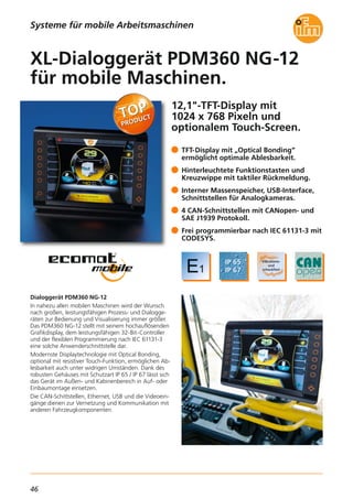 46
12,1"-TFT-Display mit
1024 x 768 Pixeln und
optionalem Touch-Screen.
Dialoggerät PDM360 NG-12
In nahezu allen mobilen Maschinen wird der Wunsch
nach großen, leistungsfähigen Prozess- und Dialogge-
räten zur Bedienung und Visualisierung immer größer.
Das PDM360 NG-12 stellt mit seinem hochauflösenden
Grafikdisplay, dem leistungsfähigen 32-Bit-Controller
und der flexiblen Programmierung nach IEC 61131-3
eine solche Anwenderschnittstelle dar.
Modernste Displaytechnologie mit Optical Bonding,
optional mit resistiver Touch-Funktion, ermöglichen Ab-
lesbarkeit auch unter widrigen Umständen. Dank des
robusten Gehäuses mit Schutzart IP 65 / IP 67 lässt sich
das Gerät im Außen- und Kabinenbereich in Auf- oder
Einbaumontage einsetzen.
Die CAN-Schittstellen, Ethernet, USB und die Videoein-
gänge dienen zur Vernetzung und Kommunikation mit
anderen Fahrzeugkomponenten.
TFT-Display mit „Optical Bonding“
ermöglicht optimale Ablesbarkeit.
Hinterleuchtete Funktionstasten und
Kreuzwippe mit taktiler Rückmeldung.
Interner Massenspeicher, USB-Interface,
Schnittstellen für Analogkameras.
4 CAN-Schnittstellen mit CANopen- und
SAE J1939 Protokoll.
Frei programmierbar nach IEC 61131-3 mit
CODESYS.
XL-Dialoggerät PDM360 NG-12
für mobile Maschinen.
Systeme für mobile Arbeitsmaschinen
 