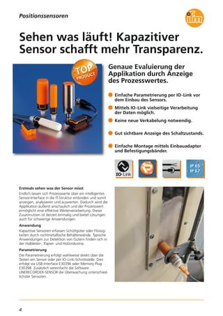 4
Positionssensoren
Genaue Evaluierung der
Applikation durch Anzeige
des Prozesswertes.
Erstmals sehen was der Sensor misst
Endlich lassen sich Prozesswerte über ein intelligentes
Sensor-Interface in die IT-Struktur einbinden und somit
anzeigen, analysieren und auswerten. Dadurch wird die
Applikation äußerst anschaulich und der Prozesswert
ermöglicht eine effektive Weiterverarbeitung. Dieser
Zusatznutzen ist derzeit einmalig und bietet Lösungen
auch für schwierige Anwendungen.
Anwendung
Kapazitive Sensoren erfassen Schüttgüter oder Flüssig-
keiten durch nichtmetallische Behälterwände. Typische
Anwendungen zur Detektion von Gütern finden sich in
der Halbleiter-, Papier- und Holzindustrie.
Parametrierung
Die Parametrierung erfolgt wahlweise direkt über die
Tasten am Sensor oder per IO-Link-Schnittstelle. Dies
erfolgt via USB-Interface E30396 oder Memory Plug
E30398. Zusätzlich vereinfacht die Software
LINERECORDER-SENSOR die Überwachung unterschied-
lichster Sensoren.
Einfache Parametrierung per IO-Link vor
dem Einbau des Sensors.
Mittels IO-Link vielseitige Verarbeitung
der Daten möglich.
Keine neue Verkabelung notwendig.
Gut sichtbare Anzeige des Schaltzustands.
Einfache Montage mittels Einbauadapter
und Befestigungsbänder.
Sehen was läuft! Kapazitiver
Sensor schafft mehr Transparenz.
 