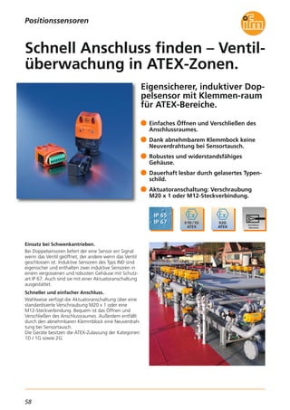 58
Eigensicherer, induktiver Dop-
pelsensor mit Klemmen-raum
für ATEX-Bereiche.
Einsatz bei Schwenkantrieben.
Bei Doppelsensoren liefert der eine Sensor ein Signal
wenn das Ventil geöffnet, der andere wenn das Ventil
geschlossen ist. Induktive Sensoren des Typs IND sind
eigensicher und enthalten zwei induktive Sensoren in
einem vergossenen und robusten Gehäuse mit Schutz-
art IP 67. Auch sind sie mit einer Aktuatoranschaltung
ausgestattet.
Schneller und einfacher Anschluss.
Wahlweise verfügt die Aktuatoranschaltung über eine
standardisierte Verschraubung M20 x 1 oder eine
M12-Steckverbindung. Bequem ist das Öffnen und
Verschließen des Anschlussraumes. Außerdem entfällt
durch den abnehmbaren Klemmblock eine Neuverdrah-
tung bei Sensortausch.
Die Geräte besitzen die ATEX-Zulassung der Kategorien
1D / 1G sowie 2G.
Einfaches Öffnen und Verschließen des
Anschlussraumes.
Dank abnehmbarem Klemmbock keine
Neuverdrahtung bei Sensortausch.
Robustes und widerstandsfähiges
Gehäuse.
Dauerhaft lesbar durch gelasertes Typen-
schild.
Aktuatoranschaltung: Verschraubung
M20 x 1 oder M12-Steckverbindung.
Schnell Anschluss finden – Ventil-
überwachung in ATEX-Zonen.
Positionssensoren
 