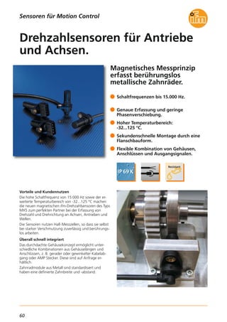 60
Magnetisches Messprinzip
erfasst berührungslos
metallische Zahnräder.
Vorteile und Kundennutzen
Die hohe Schaltfrequenz von 15.000 Hz sowie der er-
weiterte Temperaturbereich von -32...125 °C machen
die neuen magnetischen ifm-Drehzahlsensoren des Typs
MX5 zum perfekten Partner bei der Erfassung von
Drehzahl und Drehrichtung an Achsen, Antrieben und
Wellen.
Die Sensoren nutzen Hall-Messzellen, so dass sie selbst
bei starker Verschmutzung zuverlässig und berührungs-
los arbeiten.
Überall schnell integriert
Das durchdachte Gehäusekonzept ermöglicht unter-
schiedliche Kombinationen aus Gehäuselängen und
Anschlüssen, z. B. gerader oder gewinkelter Kabelab-
gang oder AMP Stecker. Diese sind auf Anfrage er-
hältlich.
Zahnradmodule aus Metall sind standardisiert und
haben eine definierte Zahnbreite und -abstand.
Schaltfrequenzen bis 15.000 Hz.
Genaue Erfassung und geringe
Phasenverschiebung.
Hoher Temperaturbereich:
-32...125 °C.
Sekundenschnelle Montage durch eine
Flanschbauform.
Flexible Kombination von Gehäusen,
Anschlüssen und Ausgangsignalen.
Drehzahlsensoren für Antriebe
und Achsen.
Sensoren für Motion Control
 