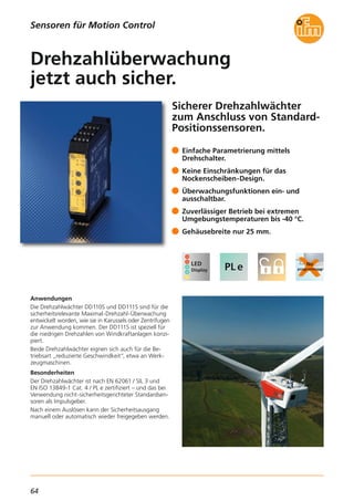 64
Sicherer Drehzahlwächter
zum Anschluss von Standard-
Positionssensoren.
Anwendungen
Die Drehzahlwächter DD110S und DD111S sind für die
sicherheitsrelevante Maximal-Drehzahl-Überwachung
entwickelt worden, wie sie in Karussels oder Zentrifugen
zur Anwendung kommen. Der DD111S ist speziell für
die niedrigen Drehzahlen von Windkraftanlagen konzi-
piert.
Beide Drehzahlwächter eignen sich auch für die Be-
triebsart „reduzierte Geschwindkeit“, etwa an Werk-
zeugmaschinen.
Besonderheiten
Der Drehzahlwächter ist nach EN 62061 / SIL 3 und
EN ISO 13849-1 Cat. 4 / PL e zertifiziert – und das bei
Verwendung nicht-sicherheitsgerichteter Standardsen-
soren als Impulsgeber.
Nach einem Auslösen kann der Sicherheitsausgang
manuell oder automatisch wieder freigegeben werden.
Einfache Parametrierung mittels
Drehschalter.
Keine Einschränkungen für das
Nockenscheiben-Design.
Überwachungsfunktionen ein- und
ausschaltbar.
Zuverlässiger Betrieb bei extremen
Umgebungstemperaturen bis -40 °C.
Gehäusebreite nur 25 mm.
Drehzahlüberwachung
jetzt auch sicher.
Sensoren für Motion Control
 