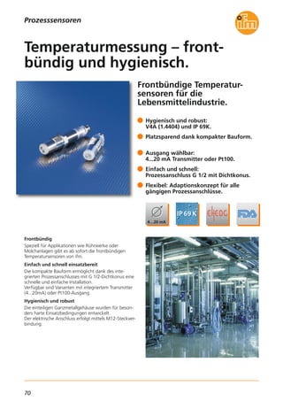 70
Prozesssensoren
Frontbündige Temperatur-
sensoren für die
Lebensmittelindustrie.
Frontbündig
Speziell für Applikationen wie Rührwerke oder
Molchanlagen gibt es ab sofort die frontbündigen
Temperatursensoren von ifm.
Einfach und schnell einsatzbereit
Die kompakte Bauform ermöglicht dank des inte-
grierten Prozessanschlusses mit G 1/2-Dichtkonus eine
schnelle und einfache Installation.
Verfügbar sind Varianten mit integriertem Transmitter
(4...20mA) oder Pt100-Ausgang.
Hygienisch und robust
Die einteiligen Ganzmetallgehäuse wurden für beson-
ders harte Einsatzbedingungen entwickelt.
Der elektrische Anschluss erfolgt mittels M12-Steckver-
bindung.
Hygienisch und robust:
V4A (1.4404) und IP 69K.
Platzsparend dank kompakter Bauform.
Ausgang wählbar:
4...20 mA Transmitter oder Pt100.
Einfach und schnell:
Prozessanschluss G 1/2 mit Dichtkonus.
Flexibel: Adaptionskonzept für alle
gängigen Prozessanschlüsse.
Temperaturmessung – front-
bündig und hygienisch.
 