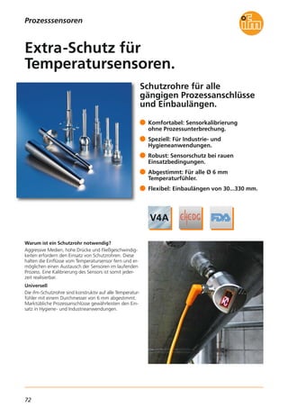 72
Prozesssensoren
Schutzrohre für alle
gängigen Prozessanschlüsse
und Einbaulängen.
Warum ist ein Schutzrohr notwendig?
Aggressive Medien, hohe Drücke und Fließgeschwindig-
keiten erfordern den Einsatz von Schutzrohren. Diese
halten die Einflüsse vom Temperatursensor fern und er-
möglichen einen Austausch der Sensoren im laufenden
Prozess. Eine Kalibrierung des Sensors ist somit jeder-
zeit realisierbar.
Universell
Die ifm-Schutzrohre sind konstruktiv auf alle Temperatur-
fühler mit einem Durchmesser von 6 mm abgestimmt.
Marktübliche Prozessanschlüsse gewährleisten den Ein-
satz in Hygiene- und Industrieanwendungen.
Komfortabel: Sensorkalibrierung
ohne Prozessunterbrechung.
Speziell: Für Industrie- und
Hygieneanwendungen.
Robust: Sensorschutz bei rauen
Einsatzbedingungen.
Abgestimmt: Für alle Ø 6 mm
Temperaturfühler.
Flexibel: Einbaulängen von 30...330 mm.
Extra-Schutz für
Temperatursensoren.
 