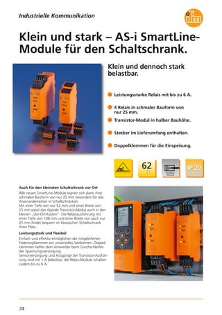 74
Klein und dennoch stark
belastbar.
Auch für den kleinsten Schaltschrank vor Ort
Alle neuen SmartLine-Module eignen sich dank ihrer
schmalen Bauform von nur 25 mm besonders für das
Aneinanderreihen in Schaltschränken.
Mit einer Tiefe von nur 52 mm und einer Breite von
25 mm passt das digitale Transistor-Modul auch in den
kleinen „Vor-Ort-Kasten“. Die Relaisausführung mit
einer Tiefe von 108 mm und einer Breite von auch nur
25 mm findet bequem im klassischen Schaltschrank
ihren Platz.
Leistungsstark und flexibel
Einfach und effektiv ermöglichen die mitgelieferten
Federzugklemmen ein universelles Verdrahten. Doppel-
klemmen helfen dem Anwender beim Durchschleifen
der Spannungsversorgung.
Sensorversorgung und Ausgänge der Transistor-Ausfüh-
rung sind mit 1 A belastbar, die Relais-Module schalten
zudem bis zu 6 A.
Leistungsstarke Relais mit bis zu 6 A.
4 Relais in schmaler Bauform von
nur 25 mm.
Transistor-Modul in halber Bauhöhe.
Stecker im Lieferumfang enthalten.
Doppelklemmen für die Einspeisung.
Klein und stark – AS-i SmartLine-
Module für den Schaltschrank.
Industrielle Kommunikation
 