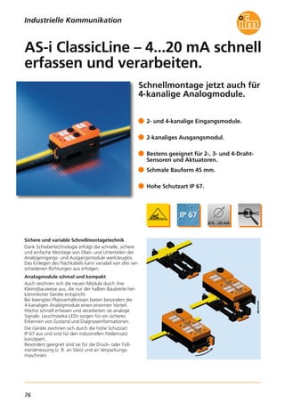 76
Schnellmontage jetzt auch für
4-kanalige Analogmodule.
Sichere und variable Schnellmontagetechnik
Dank Schiebertechnologie erfolgt die schnelle, sichere
und einfache Montage von Ober- und Unterteilen der
Analogeingangs- und Ausgangsmodule werkzeuglos.
Das Einlegen des Flachkabels kann variabel von drei ver-
schiedenen Richtungen aus erfolgen.
Analogmodule schmal und kompakt
Auch zeichnen sich die neuen Module durch ihre
Kleinstbauweise aus, die nur der halben Baubreite her-
kömmlicher Geräte entspricht.
Bei beengten Platzverhältnissen bieten besonders die
4-kanaligen Analogmodule einen enormen Vorteil.
Höchst schnell erfassen und verarbeiten sie analoge
Signale. Leuchtstarke LEDs sorgen für ein sicheres
Erkennen von Zustand und Diagnoseinformationen.
Die Geräte zeichnen sich durch die hohe Schutzart
IP 67 aus und sind für den industriellen Feldeinsatz
konzipiert.
Besonders geeignet sind sie für die Druck- oder Füll-
standmessung (z. B. an Silos) und an Verpackungs-
maschinen.
2- und 4-kanalige Eingangsmodule.
2-kanaliges Ausgangsmodul.
Bestens geeignet für 2-, 3- und 4-Draht-
Sensoren und Aktuatoren.
Schmale Bauform 45 mm.
Hohe Schutzart IP 67.
AS-i ClassicLine – 4...20 mA schnell
erfassen und verarbeiten.
Industrielle Kommunikation
 