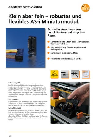 78
Schneller Anschluss von
Leuchttastern auf engstem
Raum.
Extra kompakt
Das Miniaturmodul kann in kleine Aufbaugehäuse
integriert werden. Es dient zum Anschluss von jeweils
vier Leuchttastern. Da AS-i auch über Rund- oder Spiral-
kabel geführt werden kann, stellt das Modul für Hänge-
taster die perfekte Lösung dar: LED-Ansteuerung und
Tastenabfrage erfolgen über die 2-adrige Leitung ohne
Hilfsenergie.
Gut verpackt
In Bediengehäusen geht es oft sehr eng zu. Durch seinen
Vollverguss ist das robuste Modul vor mechanischen
Beschädigungen bei der Montage bestens geschützt.
Schnell Kontakt
Die Anschlusslitzen sind für den direkten Anschluss von
Leuchttastern in einem Aufbaugehäuse ausgelegt. Kein
weiteres Hilfsmaterial wird benötigt.
Alternativ steht die steckbare Ausführung zur Verfügung.
Die Anschlussstecker sind bereits im Lieferumfang ent-
halten.
Konfektionierte Litzen oder Schraubsteck-
klemmen wählbar.
AS-i Anschaltung für vier Befehls- und
Meldegeräte.
Kurzschluss- und überlastfest.
Besonders kompaktes AS-i Modul.
Klein aber fein – robustes und
flexibles AS-i Miniaturmodul.
Industrielle Kommunikation
 