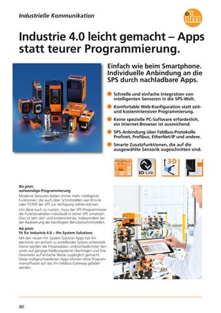 80
Einfach wie beim Smartphone.
Individuelle Anbindung an die
SPS durch nachladbare Apps.
Bis jetzt:
aufwendige Programmierung
Moderne Sensoren bieten immer mehr intelligente
Funktionen, die auch über Schnittstellen wie IO-Link
oder TCP/IP der SPS zur Verfügung stehen können.
Um diese auch zu nutzen, muss der SPS-Programmierer
die Funktionalitäten individuell in seiner SPS umsetzen.
Dies ist sehr zeit- und kostenintensiv, insbesondere bei
der Realisierung der benötigten Benutzerschnittstellen.
Ab jetzt:
fit für Industrie 4.0 – ifm System Solutions
Mit den neuen ifm System Solution Apps hat ifm
electronic ein einfach zu erstellendes System entwickelt.
Damit werden die Prozessdaten unterschiedlichster Sen-
soren auf gängige Feldbussysteme übertragen und ihre
Parameter auf einfache Weise zugänglich gemacht.
Diese maßgeschneiderten Apps können ohne Program-
miersoftware auf das ifm Feldbus-Gateway geladen
werden.
Schnelle und einfache Integration von
intelligenten Sensoren in die SPS-Welt.
Komfortable Web-Konfiguration statt zeit-
und kostenintensiver Programmierung.
Keine spezielle PC-Software erforderlich,
ein Internet-Browser ist ausreichend.
SPS-Anbindung über Feldbus-Protokolle
Profinet, Profibus, EtherNet/IP und andere.
Smarte Zusatzfunktionen, die auf die
ausgewählte Sensorik zugeschnitten sind.
Industrie 4.0 leicht gemacht – Apps
statt teurer Programmierung.
Industrielle Kommunikation
 