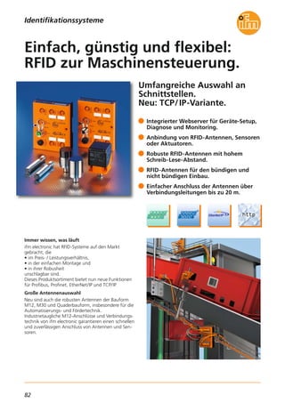 82
Umfangreiche Auswahl an
Schnittstellen.
Neu: TCP/IP-Variante.
Immer wissen, was läuft
ifm electronic hat RFID-Systeme auf den Markt
gebracht, die
• im Preis- / Leistungsverhältnis,
• in der einfachen Montage und
• in ihrer Robusheit
unschlagbar sind.
Dieses Produktsortiment bietet nun neue Funktionen
für Profibus, Profinet, EtherNet/IP und TCP/IP.
Große Antennenauswahl
Neu sind auch die robusten Antennen der Bauform
M12, M30 und Quaderbauform, insbesondere für die
Automatisierungs- und Fördertechnik.
Industrietaugliche M12-Anschlüsse und Verbindungs-
technik von ifm electronic garantieren einen schnellen
und zuverlässigen Anschluss von Antennen und Sen-
soren.
Integrierter Webserver für Geräte-Setup,
Diagnose und Monitoring.
Anbindung von RFID-Antennen, Sensoren
oder Aktuatoren.
Robuste RFID-Antennen mit hohem
Schreib-Lese-Abstand.
RFID-Antennen für den bündigen und
nicht bündigen Einbau.
Einfacher Anschluss der Antennen über
Verbindungsleitungen bis zu 20 m.
Einfach, günstig und flexibel:
RFID zur Maschinensteuerung.
Identifikationssysteme
 