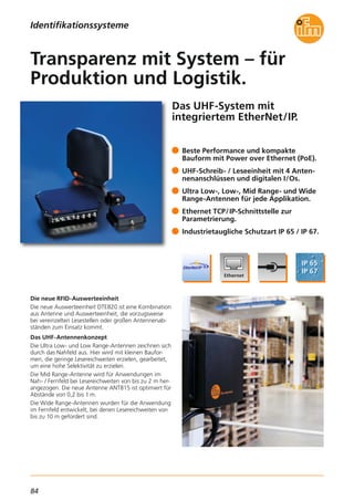 84
Das UHF-System mit
integriertem EtherNet/IP.
Die neue RFID-Auswerteeinheit
Die neue Auswerteeinheit DTE820 ist eine Kombination
aus Antenne und Auswerteeinheit, die vorzugsweise
bei vereinzelten Lesestellen oder großen Antennenab-
ständen zum Einsatz kommt.
Das UHF-Antennenkonzept
Die Ultra Low- und Low Range-Antennen zeichnen sich
durch das Nahfeld aus. Hier wird mit kleinen Baufor-
men, die geringe Lesereichweiten erzielen, gearbeitet,
um eine hohe Selektivität zu erzielen.
Die Mid Range-Antenne wird für Anwendungen im
Nah- / Fernfeld bei Lesereichweiten von bis zu 2 m her-
angezogen. Die neue Antenne ANT815 ist optimiert für
Abstände von 0,2 bis 1 m.
Die Wide Range-Antennen wurden für die Anwendung
im Fernfeld entwickelt, bei denen Lesereichweiten von
bis zu 10 m gefordert sind.
Beste Performance und kompakte
Bauform mit Power over Ethernet (PoE).
UHF-Schreib- / Leseeinheit mit 4 Anten-
nenanschlüssen und digitalen I/Os.
Ultra Low-, Low-, Mid Range- und Wide
Range-Antennen für jede Applikation.
Ethernet TCP/IP-Schnittstelle zur
Parametrierung.
Industrietaugliche Schutzart IP 65 / IP 67.
Transparenz mit System – für
Produktion und Logistik.
Identifikationssysteme
 