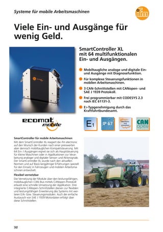 98
SmartController XL
mit 64 multifunktionalen
Ein- und Ausgängen.
SmartController für mobile Arbeitsmaschinen
Mit dem SmartController XL reagiert die ifm electronic
auf den Wunsch der Kunden nach einer preiswerten
aber dennoch mobiltauglichen Kompaktsteuerung. Mit
64 Ein- / Ausgängen eignet sie sich als Hauptsteuerung
für kleine Maschinen oder in Applikationen zur Verar-
beitung analoger und digitaler Sensor- und Aktorsignale.
Der SmartController XL wurde nach den aktuellen
Normen und auf Basis langjähriger Erfahrungen speziell
für den Einsatz in Fahrzeugen und mobilen Arbeitsma-
schinen entwickelt.
Flexibel vernetzbar
Die Vernetzung der Module über den leistungsfähigen,
mobiltauglichen CAN-Bus mittels CANopen-Protokoll
erlaubt eine schnelle Umsetzung der Applikation. Drei
integrierte CANopen-Schnittstellen dienen zur flexiblen
und leistungsfähigen Erweiterung des Systems mit wei-
teren E/A- bzw. Steuerungsmodulen. Auch der einfache
Austausch von SAE J 1939 Motordaten erfolgt über
diese Schnittstellen.
Mobiltaugliche analoge und digitale Ein-
und Ausgänge mit Diagnosefunktion.
Für komplexe Steuerungsfunktionen in
mobilen Arbeitsmaschinen.
3 CAN-Schnittstellen mit CANopen- und
SAE J 1939 Protokoll.
Frei programmierbar mit CODESYS 2.3
nach IEC 61131-3.
E1-Typgenehmigung durch das
Kraftfahrtbundesamt.
Viele Ein- und Ausgänge für
wenig Geld.
Systeme für mobile Arbeitsmaschinen
 