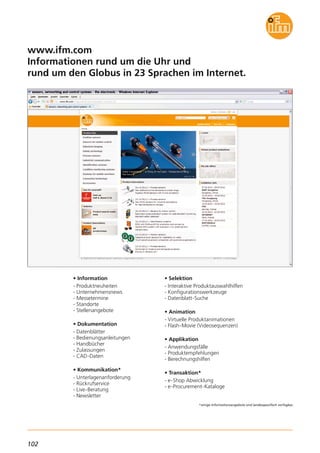 102
*einige Informationsangebote sind landesspezifisch verfügbar.
www.ifm.com
Informationen rund um die Uhr und
rund um den Globus in 23 Sprachen im Internet.
• Information
- Produktneuheiten
- Unternehmensnews
- Messetermine
- Standorte
- Stellenangebote
• Dokumentation
- Datenblätter
- Bedienungsanleitungen
- Handbücher
- Zulassungen
- CAD-Daten
• Kommunikation*
- Unterlagenanforderung
- Rückrufservice
- Live-Beratung
- Newsletter
• Selektion
- Interaktive Produktauswahlhilfen
- Konfigurationswerkzeuge
- Datenblatt-Suche
• Animation
- Virtuelle Produktanimationen
- Flash-Movie (Videosequenzen)
• Applikation
- Anwendungsfälle
- Produktempfehlungen
- Berechnungshilfen
• Transaktion*
- e-Shop Abwicklung
- e-Procurement-Kataloge
 