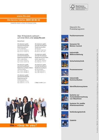 ifmarticleno.78001250·TechnischeÄnderungenbehaltenwirunsohnevorherigeAnkündigungvor.·GedrucktinDeutschlandaufchlorfreigebleichtemPapier.11/14
Positionssensoren
Sensoren für
Motion Control
Industrielle
Bildverarbeitung
Sicherheitstechnik
Prozesssensoren
Systeme zur
Zustandsüberwachung
von Maschinen
Industrielle
Kommunikation
Identifikationssysteme
Systeme für mobile
Arbeitsmaschinen
Verbindungstechnik
Übersicht ifm-
Produktprogramm:
Zubehör
Über 70 Standorte weltweit –
auf einen Blick unter
Deutschland
ifm electronic gmbh
Vertrieb Deutschland
Niederlassung Nord
31135 Hildesheim
Tel. 0 51 21 / 76 67-0
Fax 0 51 21 / 76 67 12
ifm electronic gmbh
Vertrieb Deutschland
Niederlassung Baden-Württ.
73230 Kirchheim
Tel. 0 70 21 / 80 86-0
Fax 0 70 21 / 80 86 21
ifm electronic gmbh
Vertrieb Deutschland
Niederlassung West
45128 Essen
Tel. 02 01 / 3 64 75-0
Fax 02 01 / 34 13 25
ifm electronic gmbh
Vertrieb Deutschland
Niederlassung Bayern
82178 Puchheim
Tel. 0 89 / 8 00 91-0
Fax 0 89 / 8 00 91 11
ifm electronic gmbh
Vertrieb Deutschland
Niederlassung Mitte-West
58511 Lüdenscheid
Tel. 0 23 51 / 43 01-0
Fax 0 23 51 / 43 01 39
ifm electronic gmbh
Vertrieb Deutschland
Niederlassung Ost
07639 Tautenhain
Tel. 03 66 01 / 7 71-0
Fax 03 66 01 / 7 71 14
ifm electronic gmbh
Vertrieb Deutschland
Niederlassung Süd-West
64646 Heppenheim
Tel. 0 62 52 / 79 05-0
Fax 0 62 52 / 7 77 57
E-Mail info@ifm.com
www.ifm.com
Cert no. IMO-COC-027827
www.ifm.com
ifm-Service-Telefon 0800 88 80 33
Kostenfrei direkt zu Ihrem ifm-Service-Center
 