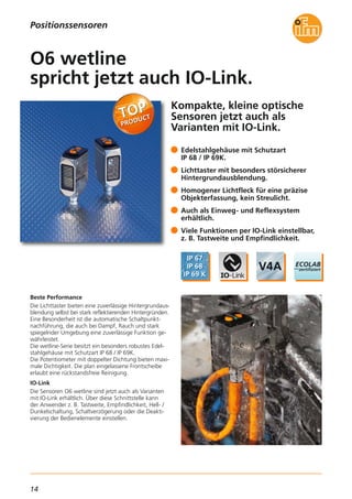 14
Kompakte, kleine optische
Sensoren jetzt auch als
Varianten mit IO-Link.
Beste Performance
Die Lichttaster bieten eine zuverlässige Hintergrundaus-
blendung selbst bei stark reflektierenden Hintergründen.
Eine Besonderheit ist die automatische Schaltpunkt-
nachführung, die auch bei Dampf, Rauch und stark
spiegelnder Umgebung eine zuverlässige Funktion ge-
währleistet.
Die wetline-Serie besitzt ein besonders robustes Edel-
stahlgehäuse mit Schutzart IP 68 / IP 69K.
Die Potentiometer mit doppelter Dichtung bieten maxi-
male Dichtigkeit. Die plan eingelassene Frontscheibe
erlaubt eine rückstandsfreie Reinigung.
IO-Link
Die Sensoren O6 wetline sind jetzt auch als Varianten
mit IO-Link erhältlich. Über diese Schnittstelle kann
der Anwender z. B. Tastweite, Empfindlichkeit, Hell- /
Dunkelschaltung, Schaltverzögerung oder die Deakti-
vierung der Bedienelemente einstellen.
Edelstahlgehäuse mit Schutzart
IP 68 / IP 69K.
Lichttaster mit besonders störsicherer
Hintergrundausblendung.
Homogener Lichtfleck für eine präzise
Objekterfassung, kein Streulicht.
Auch als Einweg- und Reflexsystem
erhältlich.
Viele Funktionen per IO-Link einstellbar,
z. B. Tastweite und Empfindlichkeit.
O6 wetline
spricht jetzt auch IO-Link.
Positionssensoren
 