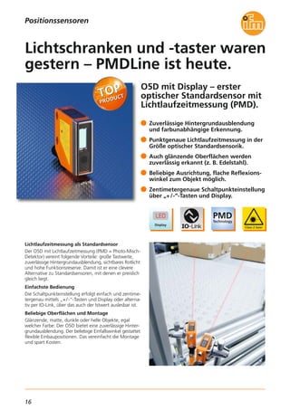 16
O5D mit Display – erster
optischer Standardsensor mit
Lichtlaufzeitmessung (PMD).
Lichtlaufzeitmessung als Standardsensor
Der O5D mit Lichtlaufzeitmessung (PMD = Photo-Misch-
Detektor) vereint folgende Vorteile: große Tastweite,
zuverlässige Hintergrundausblendung, sichtbares Rotlicht
und hohe Funktionsreserve. Damit ist er eine clevere
Alternative zu Standardsensoren, mit denen er preislich
gleich liegt.
Einfachste Bedienung
Die Schaltpunkteinstellung erfolgt einfach und zentime-
tergenau mittels „+/-“-Tasten und Display oder alterna-
tiv per IO-Link, über das auch der Istwert auslesbar ist.
Beliebige Oberflächen und Montage
Glänzende, matte, dunkle oder helle Objekte, egal
welcher Farbe: Der O5D bietet eine zuverlässige Hinter-
grundausblendung. Der beliebige Einfallswinkel gestattet
flexible Einbaupositionen. Das vereinfacht die Montage
und spart Kosten.
Zuverlässige Hintergrundausblendung
und farbunabhängige Erkennung.
Punktgenaue Lichtlaufzeitmessung in der
Größe optischer Standardsensorik.
Auch glänzende Oberflächen werden
zuverlässig erkannt (z. B. Edelstahl).
Beliebige Ausrichtung, flache Reflexions-
winkel zum Objekt möglich.
Zentimetergenaue Schaltpunkteinstellung
über „+/-“-Tasten und Display.
Lichtschranken und -taster waren
gestern – PMDLine ist heute.
Positionssensoren
 