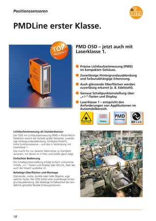 18
PMD O5D – jetzt auch mit
Laserklasse 1.
Lichtlaufzeitmessung als Standardsensor
Der O5D mit Lichtlaufzeitmessung (PMD = Photo-Misch-
Detektor) vereint die Vorteile große Tastweite, zuverläs-
sige Hintergrundausblendung, sichtbares Rotlicht,
hohe Funktionsreserve – und das in Verbindung mit
Laserklasse 1.
Das macht ihn zur cleveren Alternative zu Standard-
sensoren, mit denen er in Preis und Größe gleich liegt.
Einfachste Bedienung
Die Schaltpunkteinstellung erfolgt einfach und präzise
mittels „+/-“-Tasten und Display oder IO-Link, über das
auch der Istwert auslesbar ist.
Beliebige Oberflächen und Montage
Glänzende, matte, dunkle oder helle Objekte, egal
welcher Farbe: Der O5D bietet eine zuverlässige Hinter-
grundausblendung. Der beliebige Einfallswinkel des Sen-
delichts gestattet flexible Einbaupositionen.
Präzise Lichtlaufzeitmessung (PMD)
im kompakten Gehäuse.
Zuverlässige Hintergrundausblendung
und farbunabhängige Erkennung.
Auch glänzende Oberflächen werden
zuverlässig erkannt (z. B. Edelstahl).
Genaue Schaltpunkteinstellung über
„+/-“-Tasten und Display.
Laserklasse 1 – entspricht den
Anforderungen von Applikationen im
Automobilbereich.
PMDLine erster Klasse.
Positionssensoren
 
