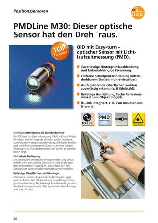 20
OID mit Easy-turn –
optischer Sensor mit Licht-
laufzeitmessung (PMD).
Lichtlaufzeitmessung als Standardsensor
Der OID mit Lichtlaufzeitmessung (PMD = Photo-Misch-
Detektor) vereint folgende Vorteile: große Tastweite,
zuverlässige Hintergrundausblendung, sichtbares Rotlicht
und hohe Funktionsreserve. Damit ist er eine clevere
Alternative zu Standardsensoren, mit denen er preislich
gleich liegt.
Einfachste Bedienung
Die Schaltpunkteinstellung erfolgt einfach und genau
mittels Dreh am Stellring (Easy-turn). Eine Skala zeigt
den eingestellten Abstand an. Somit lässt sich der
Schaltpunkt schon vor der Inbetriebnahme einstellen.
Beliebige Oberflächen und Montage
Glänzende, matte, dunkle oder helle Objekte, egal
welcher Farbe: Der OID bietet eine zuverlässige Hinter-
grundausblendung. Der beliebige Einfallswinkel gestattet
flexible Einbaupositionen. Das vereinfacht die Montage
und spart Kosten.
Zuverlässige Hintergrundausblendung
und farbunabhängige Erkennung.
Einfache Schaltpunkteinstellung mittels
drehbarem Einstellring (verriegelbar).
Auch glänzende Oberflächen werden
zuverlässig erkannt (z. B. Edelstahl).
Beliebige Ausrichtung, flache Reflexions-
winkel zum Objekt möglich.
IO-Link integriert, z. B. zum Auslesen des
Istwerts.
PMDLine M30: Dieser optische
Sensor hat den Dreh ´raus.
Positionssensoren
 