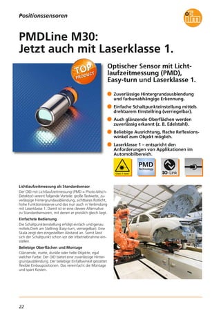 22
Optischer Sensor mit Licht-
laufzeitmessung (PMD),
Easy-turn und Laserklasse 1.
Lichtlaufzeitmessung als Standardsensor
Der OID mit Lichtlaufzeitmessung (PMD = Photo-Misch-
Detektor) vereint folgende Vorteile: große Tastweite, zu-
verlässige Hintergrundausblendung, sichtbares Rotlicht,
hohe Funktionsreserve und das nun auch in Verbindung
mit Laserklasse 1. Damit ist er eine clevere Alternative
zu Standardsensoren, mit denen er preislich gleich liegt.
Einfachste Bedienung
Die Schaltpunkteinstellung erfolgt einfach und genau
mittels Dreh am Stellring (Easy-turn, verriegelbar). Eine
Skala zeigt den eingestellten Abstand an. Somit lässt
sich der Schaltpunkt schon vor der Inbetriebnahme ein-
stellen.
Beliebige Oberflächen und Montage
Glänzende, matte, dunkle oder helle Objekte, egal
welcher Farbe: Der OID bietet eine zuverlässige Hinter-
grundausblendung. Der beliebige Einfallswinkel gestattet
flexible Einbaupositionen. Das vereinfacht die Montage
und spart Kosten.
Zuverlässige Hintergrundausblendung
und farbunabhängige Erkennung.
Einfache Schaltpunkteinstellung mittels
drehbarem Einstellring (verriegelbar).
Auch glänzende Oberflächen werden
zuverlässig erkannt (z. B. Edelstahl).
Beliebige Ausrichtung, flache Reflexions-
winkel zum Objekt möglich.
Laserklasse 1 – entspricht den
Anforderungen von Applikationen im
Automobilbereich.
PMDLine M30:
Jetzt auch mit Laserklasse 1.
Positionssensoren
 