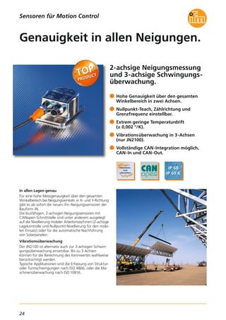 24
2-achsige Neigungsmessung
und 3-achsige Schwingungs-
überwachung.
In allen Lagen genau
Für eine hohe Messgenauigkeit über den gesamten
Winkelbereich bei Neigungswinkeln in X- und Y-Richtung
gibt es ab sofort die neuen ifm-Neigungssensoren der
Bauform JN.
Die busfähigen, 2-achsigen Neigungssensoren mit
CANopen-Schnittstelle sind unter anderem ausgelegt
auf die Nivellierung mobiler Arbeitsmaschinen (2-achsige
Lagekontrolle und Nullpunkt-Nivellierung für den mobi-
len Einsatz) oder für die automatische Nachführung
von Solarpanelen.
Vibrationsüberwachung
Der JN2100 ist alternativ auch zur 3-achsigen Schwin-
gungsüberwachung einsetzbar. Bis zu 3 Achsen
können für die Berechnung des Kennwertes wahlweise
berücksichtigt werden.
Typische Applikationen sind die Erfassung von Struktur-
oder Turmschwingungen nach ISO 4866, oder die Ma-
schinenüberwachung nach ISO 10816.
Hohe Genauigkeit über den gesamten
Winkelbereich in zwei Achsen.
Nullpunkt-Teach, Zählrichtung und
Grenzfrequenz einstellbar.
Extrem geringe Temperaturdrift
(± 0,002 °/K).
Vibrationsüberwachung in 3-Achsen
(nur JN2100).
Vollständige CAN-Integration möglich,
CAN-In und CAN-Out.
Genauigkeit in allen Neigungen.
Sensoren für Motion Control
 