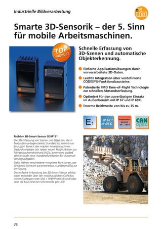 26
Schnelle Erfassung von
3D-Szenen und automatische
Objekterkennung.
Mobiler 3D-Smart-Sensor O3M151
Die 3D-Erfassung von Szenen und Objekten, die in
Produktionsanlagen bereits Standard ist, nimmt nun
Einzug im Bereich der mobilen Arbeitsmaschinen.
Dadurch ergeben sich neben neuen Möglichkeiten zur
Fahrzeugautomatisierung (AGV, automated guided
vehicle) auch neue Assistenzfunktionen für Automati-
sierungsaufgaben.
Dafür stehen verschiedene integrierte Funktionen, per
Windows-Software parametrierbar, standardmäßig zur
Verfügung.
Die einfache Anbindung des 3D-Smart-Sensor erfolgt
dabei entweder über den mobiltauglichen CAN-Bus
mittels CANopen oder SAE J 1939 Protokoll und/oder
über die Fast-Ethernet-Schnittstelle per UDP.
Einfache Applikationslösungen durch
vorverarbeitete 3D-Daten.
Leichte Integration über vordefinierte
CODESYS-Funktionsbausteine.
Patentierte PMD Time-of-Flight Technologie
zur schnellen Abstandserfassung.
Optimiert für den zuverlässigen Einsatz
im Außenbereich mit IP 67 und IP 69K.
Enorme Reichweite von bis zu 35 m.
Smarte 3D-Sensorik – der 5. Sinn
für mobile Arbeitsmaschinen.
Industrielle Bildverarbeitung
 