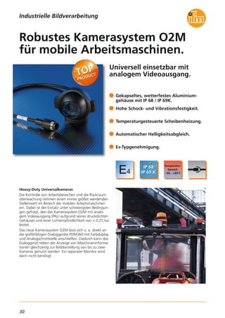 30
Universell einsetzbar mit
analogem Videoausgang.
Heavy-Duty Universalkameras
Die Kontrolle von Arbeitsbereichen und die Rückraum-
überwachung nehmen einen immer größer werdenden
Stellenwert im Bereich der mobilen Arbeitsmaschinen
ein. Dabei ist der Einsatz unter schwierigsten Bedingun-
gen gefragt, den das Kamerasystem O2M mit analo-
gem Videoausgang (PAL) aufgrund seines druckdichten
Gehäuses und einer Lichtempfindlichkeit von < 0,25 lux
leistet.
Das neue Kamerasystem O2M lässt sich u. a. direkt an
die grafikfähigen Dialoggeräte PDM360 mit Farbdisplay
und Analogschnittstelle anschließen. Dadurch kann das
Dialoggerät neben der Anzeige von Maschineninforma-
tionen gleichzeitig zur Bilddarstellung von bis zu zwei
Kameras genutzt werden. Ein separater Monitor wird
dann nicht benötigt.
Gekapseltes, wetterfestes Aluminium-
gehäuse mit IP 68 / IP 69K.
Hohe Schock- und Vibrationsfestigkeit.
Temperaturgesteuerte Scheibenheizung.
Automatischer Helligkeitsabgleich.
E4-Typgenehmigung.
Robustes Kamerasystem O2M
für mobile Arbeitsmaschinen.
Industrielle Bildverarbeitung
 