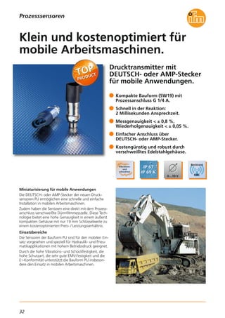 32
Drucktransmitter mit
DEUTSCH- oder AMP-Stecker
für mobile Anwendungen.
Miniaturisierung für mobile Anwendungen
Die DEUTSCH- oder AMP-Stecker der neuen Druck-
sensoren PU ermöglichen eine schnelle und einfache
Installation in mobilen Arbeitsmaschinen.
Zudem haben die Sensoren eine direkt mit dem Prozess-
anschluss verschweißte Dünnfilmmesszelle. Diese Tech-
nologie bietet eine hohe Genauigkeit in einem äußerst
kompakten Gehäuse mit nur 19 mm Schlüsselweite zu
einem kostenoptimierten Preis- / Leistungsverhältnis.
Einsatzbereiche
Die Sensoren der Bauform PU sind für den mobilen Ein-
satz vorgesehen und speziell für Hydraulik- und Pneu-
matikapplikationen mit hohem Betriebsdruck geeignet.
Durch die hohe Vibrations- und Schockfestigkeit, die
hohe Schutzart, die sehr gute EMV-Festigkeit und die
E1-Konformität unterstützt die Bauform PU insbeson-
dere den Einsatz in mobilen Arbeitsmaschinen.
Kompakte Bauform (SW19) mit
Prozessanschluss G 1/4 A.
Schnell in der Reaktion:
2 Millisekunden Ansprechzeit.
Messgenauigkeit < ± 0,8 %,
Wiederholgenauigkeit < ± 0,05 %.
Einfacher Anschluss über
DEUTSCH- oder AMP-Stecker.
Kostengünstig und robust durch
verschweißtes Edelstahlgehäuse.
Klein und kostenoptimiert für
mobile Arbeitsmaschinen.
Prozesssensoren
 