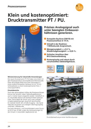 34
Präzises Analogsignal auch
unter beengten Einbauver-
hältnissen generieren.
Drucküberwachung an einer Hochdruckpumpe
Miniaturisierung für industrielle Anwendungen
Die neuen Drucksensoren PT / PU haben eine direkt mit
dem Prozessanschluss verschweißte Dünnfilmmesszelle.
Diese Technologie bietet eine hohe Genauigkeit in
einem äußerst kompakten Gehäuse mit nur 19 mm
Schlüsselweite zu einem kostenoptimierten Preis- /
Leistungsverhältnis.
Einsatzbereiche
Durch den dichtungslosen Aufbau des Prozessanschlusses
können die Sensoren neben Hydraulikapplikationen
auch in inerten Gasen eingesetzt werden. Vorteilhaft ist
im industriellen Bereich die laserbeschriftete Gehäuse-
hülse. Damit bleibt der Sensor auch unter widrigen
Umgebungsbedingungen dauerhaft identifizierbar.
Ein weiterer Vorteil: der schnelle Ausgang – das Signal
folgt dem Druckwert auf analogem Übertragungsweg
innerhalb 1 Millisekunde.
Die hohe Vibrations- und Schockfestigkeit sowie Schutz-
art IP 67 bzw. IP 69K runden die Voraussetzungen für
den Einsatz in industriellen Applikationen ab.
Kompakte Bauform (SW19) mit
Prozessanschluss G 1/4 A.
Schnell in der Reaktion:
1 Millisekunde Ansprechzeit.
Messgenauigkeit < ± 0,5 %,
Wiederholgenauigkeit < ± 0,05 %.
Einfacher Anschluss über
M12-Steckverbindung.
Kostengünstig und robust durch
verschweißtes Edelstahlgehäuse.
Klein und kostenoptimiert:
Drucktransmitter PT / PU.
Prozesssensoren
 