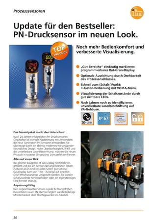 36
Prozesssensoren
Noch mehr Bedienkomfort und
verbesserte Visualisierung.
Das Gesamtpaket macht den Unterschied
Nach 20 Jahren erfolgreicher ifm-Drucksensoren-
Geschichte ist in enger Abstimmung mit Anwendern
die neue Generation PN-Sensoren entstanden. Sie
überzeugt durch ein ebenso modernes wie anwender-
freundliches Design. Hohe Überlastfestigkeit, IP 67 und
die unverlierbare Laser-Beschriftung machen die neuen
PN auch in rauester Umgebung zum perfekten Partner.
Alles auf einen Blick
Bei gleicher Baugröße ist das Display nochmals ver-
größert und die am Sensorkopf angeordneten Schalt-
zustands-LEDs sind von allen Seiten gut sichtbar.
Das Display kann von "Rot"-Anzeige auf eine Rot-
Grün-Wechselanzeige umgestellt werden. So werden
Schaltzustände hervorgehoben oder ein eigenständiges
Farb-Fenster erzeugt.
Anpassungsfähig
Den eingeschraubten Sensor in jede Richtung drehen:
Das ist beim neuen PN ebenso möglich wie die beliebige
Montierbarkeit über Montagewinkel im Zubehör.
„Gut-Bereiche“ eindeutig markieren:
programmierbares Rot-Grün-Display.
Optimale Ausrichtung durch Drehbarkeit
des Prozessanschlusses.
Schnell zum (Schalt-)Punkt:
3-Tasten-Bedienung mit VDMA-Menü.
Visualisierung der Schaltzustände durch
gut sichtbare LEDs.
Nach Jahren noch zu identifizieren:
unverlierbare Laserbeschriftung auf
VA-Gehäuse.
Update für den Bestseller:
PN-Drucksensor im neuen Look.
 