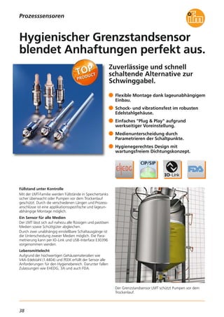 38
Zuverlässige und schnell
schaltende Alternative zur
Schwinggabel.
Der Grenzstandsensor LMT schützt Pumpen vor dem
Trockenlauf.
Füllstand unter Kontrolle
Mit der LMT-Familie werden Füllstände in Speichertanks
sicher überwacht oder Pumpen vor dem Trockenlauf
geschützt. Durch die verschiedenen Längen und Prozess-
anschlüsse ist eine applikationsspezifische und lageun-
abhängige Montage möglich.
Ein Sensor für alle Medien
Der LMT lässt sich auf nahezu alle flüssigen und pastösen
Medien sowie Schüttgüter abgleichen.
Durch zwei unabhängig einstellbare Schaltausgänge ist
die Unterscheidung zweier Medien möglich. Die Para-
metrierung kann per IO-Link und USB-Interface E30396
vorgenommen werden.
Lebensmittelecht
Aufgrund der hochwertigen Gehäusematerialien wie
V4A-Edelstahl (1.4404) und PEEK erfüllt der Sensor alle
Anforderungen für den Hygienebereich. Darunter fallen
Zulassungen wie EHEDG, 3A und auch FDA.
Flexible Montage dank lageunabhängigem
Einbau.
Schock- und vibrationsfest im robusten
Edelstahlgehäuse.
Einfaches "Plug & Play" aufgrund
werkseitiger Voreinstellung.
Medienunterscheidung durch
Parametrieren der Schaltpunkte.
Hygienegerechtes Design mit
wartungsfreiem Dichtungskonzept.
Hygienischer Grenzstandsensor
blendet Anhaftungen perfekt aus.
Prozesssensoren
 