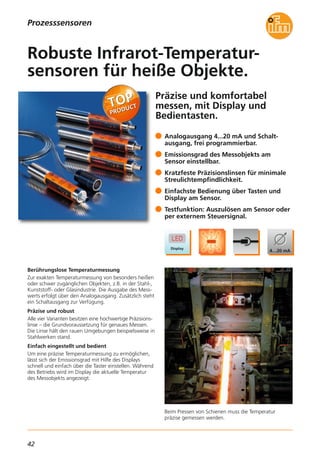 42
Präzise und komfortabel
messen, mit Display und
Bedientasten.
Beim Pressen von Schienen muss die Temperatur
präzise gemessen werden.
Berührungslose Temperaturmessung
Zur exakten Temperaturmessung von besonders heißen
oder schwer zugänglichen Objekten, z.B. in der Stahl-,
Kunststoff- oder Glasindustrie. Die Ausgabe des Mess-
werts erfolgt über den Analogausgang. Zusätzlich steht
ein Schaltausgang zur Verfügung.
Präzise und robust
Alle vier Varianten besitzen eine hochwertige Präzisions-
linse – die Grundvoraussetzung für genaues Messen.
Die Linse hält den rauen Umgebungen beispielsweise in
Stahlwerken stand.
Einfach eingestellt und bedient
Um eine präzise Temperaturmessung zu ermöglichen,
lässt sich der Emissionsgrad mit Hilfe des Displays
schnell und einfach über die Taster einstellen. Während
des Betriebs wird im Display die aktuelle Temperatur
des Messobjekts angezeigt.
Analogausgang 4...20 mA und Schalt-
ausgang, frei programmierbar.
Emissionsgrad des Messobjekts am
Sensor einstellbar.
Kratzfeste Präzisionslinsen für minimale
Streulichtempfindlichkeit.
Einfachste Bedienung über Tasten und
Display am Sensor.
Testfunktion: Auszulösen am Sensor oder
per externem Steuersignal.
Robuste Infrarot-Temperatur-
sensoren für heiße Objekte.
Prozesssensoren
 