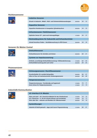 48
Einsatz in Industrie-, Mobil-, Kühl- und Schmiermittelanwendungen
Induktive Sensoren
Kapazitive Sensoren
Kapazitive Handsensoren in kompakter Zylinderbauform (04.2014)
Schnell Anschluss finden – Ventilüberwachung in ATEX-Zonen
Rückmeldesysteme für Hubventile und Schwenkantriebe
(04.2014)
(04.2014)
Positionssensoren
Sensoren für Motion Control
50 - 53
54 - 55
Infrarotsensoren / Rotlichtsensoren
Optischer Sensor O7 – jetzt noch leistungsfähiger (11.2014) 56 - 57
58 - 59
Drehzahlsensoren für Antriebe und Achsen
Drehzahlsensoren
(04.2014) 60 - 61
Einfache, zuverlässige Drehzahlüberwachung / Stillstanderkennung
Drehzahlüberwachung jetzt auch sicher
Systeme zur Impulsauswertung
(11.2014)
(04.2014)
62 - 63
64 - 65
Strömungssensoren / Durchflusssensoren
Druckluftzähler für variable Rohrgrößen
Alles im Fluss mit mechatronischen Strömungssensoren
(04.2014)
(04.2014)
Prozesssensoren
66 - 67
68 - 69
Temperaturmessung – frontbündig und hygienisch
Extra Schutz für Temperatursensoren
Temperatursensoren
(11.2014)
(11.2014)
70 - 71
72 - 73
Klein und stark – AS-i SmartLine-Module für den Schaltschrank
AS-i ClassicLine – 4...20 mA schnell erfassen und verarbeiten
Klein aber fein – robustes und flexibles AS-i Miniaturmodul
AS-Interface E/A-Module
(11.2014)
(11.2014)
(04.2014)
Industrielle Kommunikation
74 - 75
76 - 77
78 - 79
Industrie 4.0 leicht gemacht – Apps statt teurer Programmierung
Systemlösungen
(11.2014) 80 - 81
 
