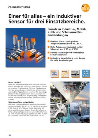 50
Einsatz in Industrie-, Mobil-,
Kühl- und Schmiermittel-
anwendungen.
Neuer Standard
Diese neu entwickelte Generation induktiver Sensoren
erlaubt erstmalig den Einsatz nur eines Sensors für drei
verschiedene Einsatzgebiete. Ob in der Fabrikautoma-
tion, bei Anwendungen mit Kühl- und Schmiermitteln
oder mobilen Applikationen – die neue ifm-Technologie-
plattform überzeugt besonders durch universale und
dauerhafte Einsetzbarkeit bei gleichzeitig hoher Perfor-
mance, Temperaturstabilität sowie höheren Schaltab-
ständen.
Widerstandsfähig und verlässlich
Maximale Zuverlässigkeit wird garantiert mittels Weit-
temperaturbereich von -40...85 °C und den Schutzarten
IP 65, IP 66, IP 67, IP 68 und IP 69K. Optimal erfüllt
diese neue Generation die vom Anwender geforderte
hohe Anlagenverfügbarkeit, eine sichere Schaltfunktion
als auch die Vermeidung von Stillständen. Alles in allem
ein universaler Sensor für den dauerhaften Einsatz.
Flexibler Einsatz dank großem
Temperaturbereich von -40...85 °C.
Hohe Anlagenverfügbarkeit mittels
Schutzart von IP 65 bis IP 69K.
Sichere Erfassung durch verbesserte
Sensortoleranzen.
Reduzierte Lagerhaltung – ein Sensor
für viele Anwendungen.
Einer für alles – ein induktiver
Sensor für drei Einsatzbereiche.
Positionssensoren
 