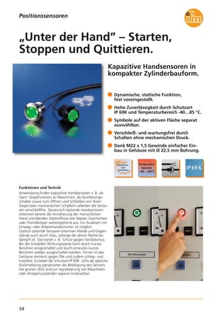 54
Kapazitive Handsensoren in
kompakter Zylinderbauform.
Funktionen und Technik
Anwendung finden kapazitive Handsensoren z. B. als
Start- Stoppfunktion an Maschinen, als Quittierungs-
schalter sowie zum Öffnen und Schließen von Toren.
Gegenüber mechanischen Schaltern arbeiten die Senso-
ren verschleißfrei. Dynamisch tastende Handsensoren
erkennen bereits die Annäherung der menschlichen
Hand und blenden Störeinflüsse wie Wasser, Eisschichten
oder Fremdkörper weitestgehend aus. Ein Auslösen mit
Einweg- oder Arbeitshandschuhen ist möglich.
Statisch tastende Sensoren erkennen Hände und Gegen-
stände auch durch Glas, solange die aktive Fläche be-
dämpft ist. Das bietet z. B. Schutz gegen Vandalismus.
Bei der bistabilen Wirkungsweise kann durch kurzes
Berühren eingeschaltet und durch erneutes kurzes
Berühren wieder ausgeschaltet werden. Ferner ist das
Gehäuse resistent gegen Öle und zudem schlag- und
kratzfest. Es bietet die Schutzart IP 69K. LEDs als optische
Rückmeldung signalisieren die Betätigung des Sensors.
Die grünen LEDs sind zur Signalisierung von Maschinen-
oder Anlagenzuständen separat ansteuerbar.
Dynamische, statische Funktion,
fest voreingestellt.
Hohe Zuverlässigkeit durch Schutzart
IP 69K und Temperaturbereich -40…85 °C.
Symbole auf der aktiven Fläche separat
auswählbar.
Verschleiß- und wartungsfrei durch
Schalten ohne mechanischen Druck.
Dank M22 x 1,5 Gewinde einfacher Ein-
bau in Gehäuse mit Ø 22,5 mm Bohrung.
„Unter der Hand” – Starten,
Stoppen und Quittieren.
Positionssensoren
 