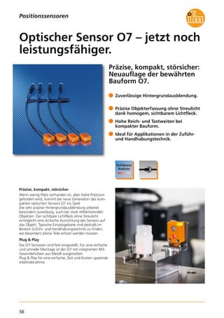 56
Präzise, kompakt, störsicher:
Neuauflage der bewährten
Bauform O7.
Präzise, kompakt, störsicher
Wenn wenig Platz vorhanden ist, aber hohe Präzision
gefordert wird, kommt die neue Generation des kom-
pakten optischen Sensors O7 ins Spiel.
Die sehr präzise Hintergrundausblendung arbeitet
besonders zuverlässig, auch bei stark reflektierenden
Objekten. Der sichtbare Lichtfleck ohne Streulicht
ermöglicht eine einfache Ausrichtung des Sensors auf
das Objekt. Typische Einsatzgebiete sind deshalb im
Bereich Zuführ- und Handhabungstechnik zu finden,
wo besonders kleine Teile erfasst werden müssen.
Plug & Play
Die O7-Sensoren sind fest eingestellt. Für eine einfache
und schnelle Montage ist der O7 mit integrierten M3-
Gewindehülsen aus Metall ausgestattet.
Plug & Play für eine einfache, Zeit und Kosten sparende
Inbetriebnahme.
Zuverlässige Hintergrundausblendung.
Präzise Objekterfassung ohne Streulicht
dank homogem, sichtbarem Lichtfleck.
Hohe Reich- und Tastweiten bei
kompakter Bauform.
Ideal für Applikationen in der Zuführ-
und Handhabungstechnik.
Optischer Sensor O7 – jetzt noch
leistungsfähiger.
Positionssensoren
 