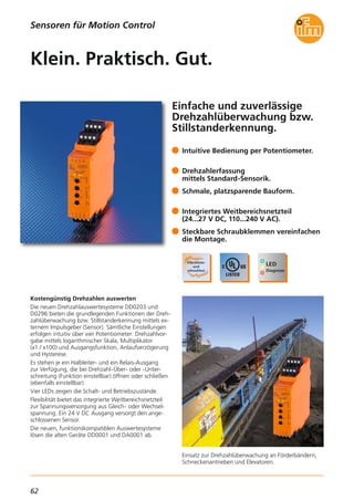 62
Sensoren für Motion Control
Einfache und zuverlässige
Drehzahlüberwachung bzw.
Stillstanderkennung.
Einsatz zur Drehzahlüberwachung an Förderbändern,
Schneckenantrieben und Elevatoren.
Kostengünstig Drehzahlen auswerten
Die neuen Drehzahlauswertesysteme DD0203 und
D0296 bieten die grundlegenden Funktionen der Dreh-
zahlüberwachung bzw. Stillstanderkennung mittels ex-
ternem Impulsgeber (Sensor). Sämtliche Einstellungen
erfolgen intuitiv über vier Potentiometer: Drehzahlvor-
gabe mittels logarithmischer Skala, Multiplikator
(x1 / x100) und Ausgangsfunktion, Anlaufverzögerung
und Hysterese.
Es stehen je ein Halbleiter- und ein Relais-Ausgang
zur Verfügung, die bei Drehzahl-Über- oder -Unter-
schreitung (Funktion einstellbar) öffnen oder schließen
(ebenfalls einstellbar).
Vier LEDs zeigen die Schalt- und Betriebszustände.
Flexibilität bietet das integrierte Weitbereichsnetzteil
zur Spannungsversorgung aus Gleich- oder Wechsel-
spannung. Ein 24 V DC Ausgang versorgt den ange-
schlossenen Sensor.
Die neuen, funktionskompatiblen Auswertesysteme
lösen die alten Geräte DD0001 und DA0001 ab.
Intuitive Bedienung per Potentiometer.
Drehzahlerfassung
mittels Standard-Sensorik.
Schmale, platzsparende Bauform.
Integriertes Weitbereichsnetzteil
(24...27 V DC, 110...240 V AC).
Steckbare Schraubklemmen vereinfachen
die Montage.
Klein. Praktisch. Gut.
 