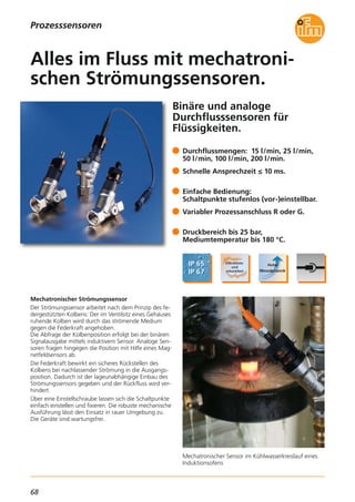 68
Binäre und analoge
Durchflusssensoren für
Flüssigkeiten.
Mechatronischer Sensor im Kühlwasserkreislauf eines
Induktionsofens
Mechatronischer Strömungssensor
Der Strömungssensor arbeitet nach dem Prinzip des fe-
dergestützten Kolbens: Der im Ventilsitz eines Gehäuses
ruhende Kolben wird durch das strömende Medium
gegen die Federkraft angehoben.
Die Abfrage der Kolbenposition erfolgt bei der binären
Signalausgabe mittels induktivem Sensor. Analoge Sen-
soren fragen hingegen die Position mit Hilfe eines Mag-
netfeldsensors ab.
Die Federkraft bewirkt ein sicheres Rückstellen des
Kolbens bei nachlassender Strömung in die Ausgangs-
position. Dadurch ist der lageunabhängige Einbau des
Strömungssensors gegeben und der Rückfluss wird ver-
hindert.
Über eine Einstellschraube lassen sich die Schaltpunkte
einfach einstellen und fixieren. Die robuste mechanische
Ausführung lässt den Einsatz in rauer Umgebung zu.
Die Geräte sind wartungsfrei.
Durchflussmengen: 15 l/min, 25 l/min,
50 l/min, 100 l/min, 200 l/min.
Schnelle Ansprechzeit ≤ 10 ms.
Einfache Bedienung:
Schaltpunkte stufenlos (vor-)einstellbar.
Variabler Prozessanschluss R oder G.
Druckbereich bis 25 bar,
Mediumtemperatur bis 180 °C.
Alles im Fluss mit mechatroni-
schen Strömungssensoren.
Prozesssensoren
 