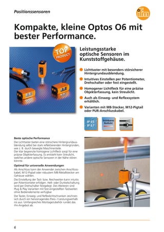6
Leistungsstarke
optische Sensoren im
Kunststoffgehäuse.
Beste optische Performance
Die Lichttaster bieten eine störsichere Hintergrundaus-
blendung selbst bei stark reflektierenden Hintergründen,
wie z. B. durch bewegte Maschinenteile.
Der klar begrenzte homogene Lichtfleck sorgt für eine
präzise Objekterfassung. Es entsteht kein Streulicht,
welches andere optische Sensoren in der Nähe stören
könnte.
Optimal für universelle Anwendungen
Als Anschluss kann der Anwender zwischen Anschluss-
kabel, M12-Pigtail oder robustem M8-Metallstecker am
Gehäuse wählen.
Die Einstellung der Tast- bzw. Reichweiten kann intuitiv
per Potentiometer erfolgen. Hell- oder Dunkelschaltung
wird per Drehschalter festgelegt. Des Weiteren sind
Plug & Play Varianten mit fest eingestellten Tastweiten
ohne Bedienelemente verfügbar.
Die Taster, Einweg- und Reflexlichtschranken zeichnen
sich durch ein hervorragendes Preis- / Leistungsverhält-
nis aus. Umfangreiches Montagezubehör rundet das
ifm-Angebot ab.
Lichttaster mit besonders störsicherer
Hintergrundausblendung.
Intuitives Einstellen per Potentiometer,
Drehschalter oder fest eingestellt.
Homogener Lichtfleck für eine präzise
Objekterfassung, kein Streulicht.
Auch als Einweg- und Reflexsystem
erhältlich.
Varianten mit M8-Stecker, M12-Pigtail
oder PUR-Anschlusskabel.
Kompakte, kleine Optos O6 mit
bester Performance.
Positionssensoren
 