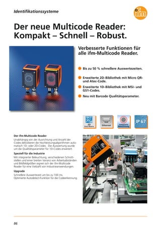 86
Verbesserte Funktionen für
alle ifm-Multicode Reader.
Der ifm-Multicode Reader
Unabhängig von der Ausrichtung und Anzahl der
Codes dekodieren die Hochleistungsalgorithmen auto-
matisch 1D- oder 2D-Codes . Die Auswertung wurde
um die Qualitätsparameter für 1D-Codes erweitert.
Speziell für die Industrie
Mit integrierter Beleuchtung, verschiedenen Schnitt-
stellen und einer breiten Varianz von Arbeitsabständen
und Bildfeldgrößen eignet sich der ifm-Multicode
Reader für eine Vielzahl von Industrieanwendungen.
Upgrade
Schnellere Auswertezeit um bis zu 100 ms.
Optimierte Autodetect-Funktion für die Codeerkennung.
Bis zu 50 % schnellere Auswertezeiten.
Erweiterte 2D-Bibliothek mit Micro QR-
und Atec-Code.
Erweiterte 1D-Bibliothek mit MSI- und
GS1-Codes.
Neu mit Barcode Qualitätsparameter.
Der neue Multicode Reader:
Kompakt – Schnell – Robust.
Identifikationssysteme
 