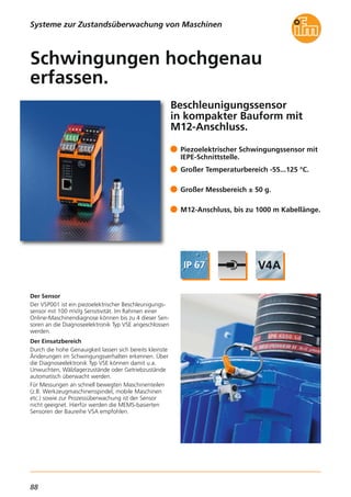 88
Beschleunigungssensor
in kompakter Bauform mit
M12-Anschluss.
Der Sensor
Der VSP001 ist ein piezoelektrischer Beschleunigungs-
sensor mit 100 mV/g Sensitivität. Im Rahmen einer
Online-Maschinendiagnose können bis zu 4 dieser Sen-
soren an die Diagnoseelektronik Typ VSE angeschlossen
werden.
Der Einsatzbereich
Durch die hohe Genauigkeit lassen sich bereits kleinste
Änderungen im Schwingungsverhalten erkennen. Über
die Diagnoseelektronik Typ VSE können damit u.a.
Unwuchten, Wälzlagerzustände oder Getriebzustände
automatisch überwacht werden.
Für Messungen an schnell bewegten Maschinenteilen
(z.B. Werkzeugmaschinenspindel, mobile Maschinen
etc.) sowie zur Prozessüberwachung ist der Sensor
nicht geeignet. Hierfür werden die MEMS-basierten
Sensoren der Baureihe VSA empfohlen.
Piezoelektrischer Schwingungssensor mit
IEPE-Schnittstelle.
Großer Temperaturbereich -55...125 °C.
Großer Messbereich ± 50 g.
M12-Anschluss, bis zu 1000 m Kabellänge.
Schwingungen hochgenau
erfassen.
Systeme zur Zustandsüberwachung von Maschinen
 