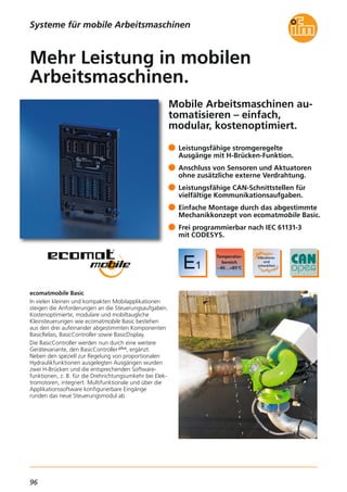 96
Mobile Arbeitsmaschinen au-
tomatisieren – einfach,
modular, kostenoptimiert.
ecomatmobile Basic
In vielen kleinen und kompakten Mobilapplikationen
steigen die Anforderungen an die Steuerungsaufgaben.
Kostenoptimierte, modulare und mobiltaugliche
Kleinsteuerungen wie ecomatmobile Basic bestehen
aus den drei aufeinander abgestimmten Komponenten
BasicRelais, BasicController sowie BasicDisplay.
Die BasicController werden nun durch eine weitere
Gerätevariante, den BasicController plus, ergänzt.
Neben den speziell zur Regelung von proportionalen
Hydraulikfunktionen ausgelegten Ausgängen wurden
zwei H-Brücken und die entsprechenden Software-
funktionen, z. B. für die Drehrichtungsumkehr bei Elek-
tromotoren, integriert. Multifunktionale und über die
Applikationssoftware konfigurierbare Eingänge
runden das neue Steuerungsmodul ab.
Leistungsfähige stromgeregelte
Ausgänge mit H-Brücken-Funktion.
Anschluss von Sensoren und Aktuatoren
ohne zusätzliche externe Verdrahtung.
Leistungsfähige CAN-Schnittstellen für
vielfältige Kommunikationsaufgaben.
Einfache Montage durch das abgestimmte
Mechanikkonzept von ecomatmobile Basic.
Frei programmierbar nach IEC 61131-3
mit CODESYS.
Mehr Leistung in mobilen
Arbeitsmaschinen.
Systeme für mobile Arbeitsmaschinen
 