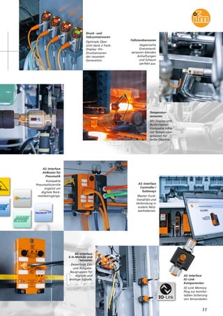 11
Füllstandsensoren
Hygienische
Grenzstand-
sensoren blenden
Anhaftungen
und Schaum
perfekt aus.
AS-Interface
AirBoxen für
Pneumatik
Kompakte
Pneumatikventile
ergänzt um
digitale Rück-
meldeeingänge.
AS-Interface
Controller /
Gateways
Master-Funk-
tionalität und
Verbindung in
andere Netz-
werkebenen.
AS-Interface
E/A-Module und
Sensoren
Dezentrale Ein-
und Ausgabe-
Baugruppen für
digitale und
analoge Signale.
Druck- und
Vakuumsensoren
Optimale Über-
sicht dank 2-Farb-
Display: ifm-
Drucksensoren
der neuesten
Generation.
Temperatur-
sensoren
Mit Display und
Bedientasten:
Kompakte Infra-
rot-Temperatur-
sensoren für
heiße Objekte.
AS-Interface
IO-Link-
Komponenten
IO-Link Memory
Plug zur komfor-
tablen Sicherung
von Sensordaten.
 